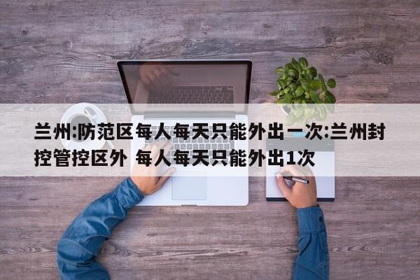 兰州:防范区每人每天只能外出一次:兰州封控管控区外 每人每天只能外出1次