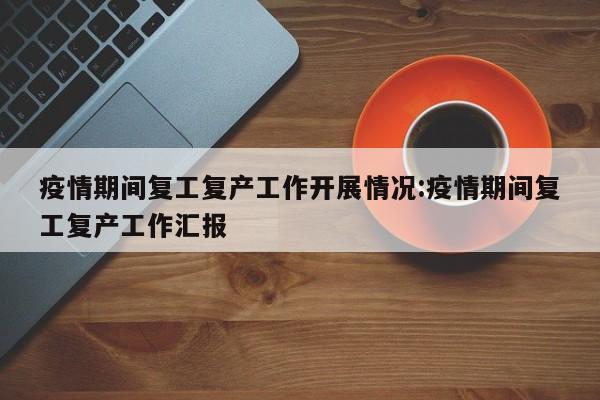 疫情期间复工复产工作开展情况:疫情期间复工复产工作汇报