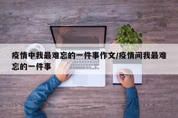 疫情中我最难忘的一件事作文/疫情间我最难忘的一件事