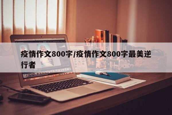 疫情作文800字/疫情作文800字最美逆行者