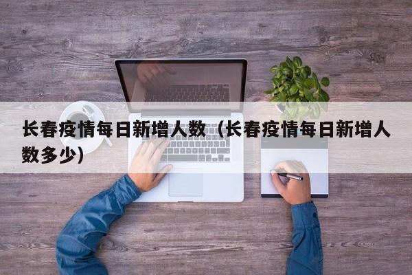 长春疫情每日新增人数(长春疫情每日新增人数多少)