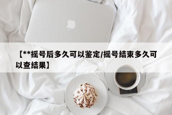 【**摇号后多久可以鉴定/摇号结束多久可以查结果】