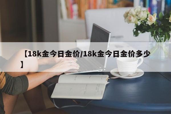【18k金今日金价/18k金今日金价多少】
