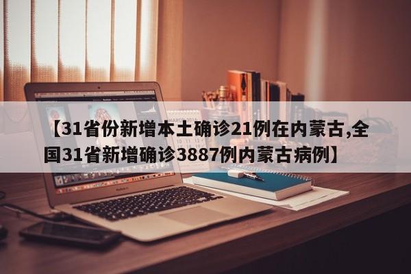 【31省份新增本土确诊21例在内蒙古,全国31省新增确诊3887例内蒙古病例】