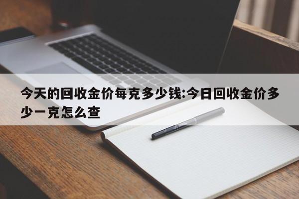 今天的回收金价每克多少钱:今日回收金价多少一克怎么查