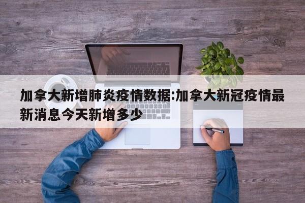 加拿大新增肺炎疫情数据:加拿大新冠疫情最新消息今天新增多少