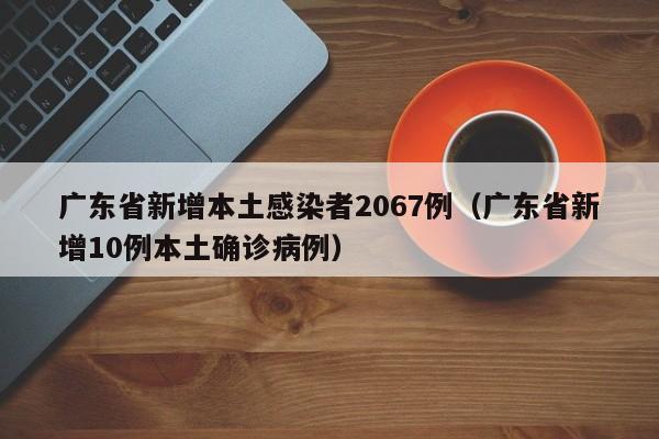 广东省新增本土感染者2067例(广东省新增10例本土确诊病例)