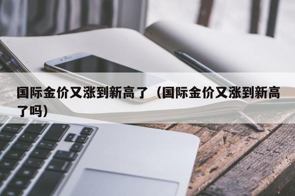 国际金价又涨到新高了(国际金价又涨到新高了吗)