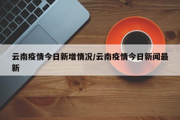 云南疫情今日新增情况/云南疫情今日新闻最新