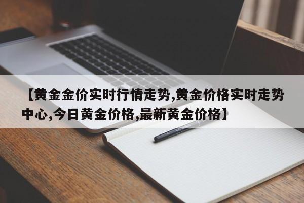【黄金金价实时行情走势,黄金价格实时走势中心,今日黄金价格,最新黄金价格】