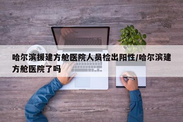 哈尔滨援建方舱医院人员检出阳性/哈尔滨建方舱医院了吗
