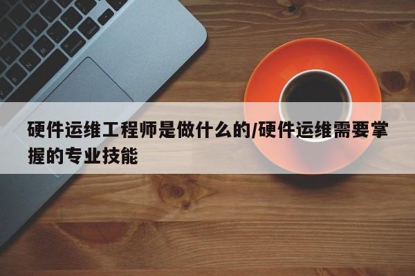 硬件运维工程师是做什么的/硬件运维需要掌握的专业技能